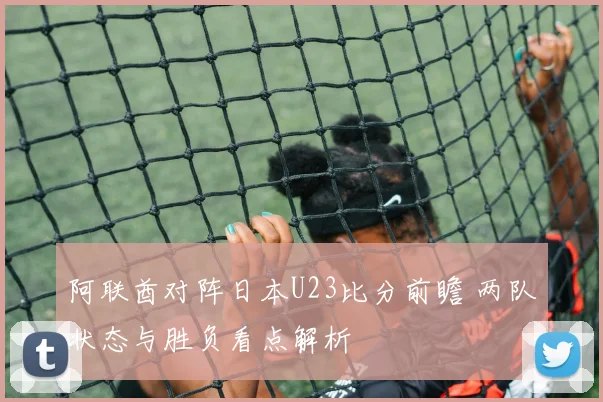 阿联酋对阵日本U23比分前瞻 两队状态与胜负看点解析