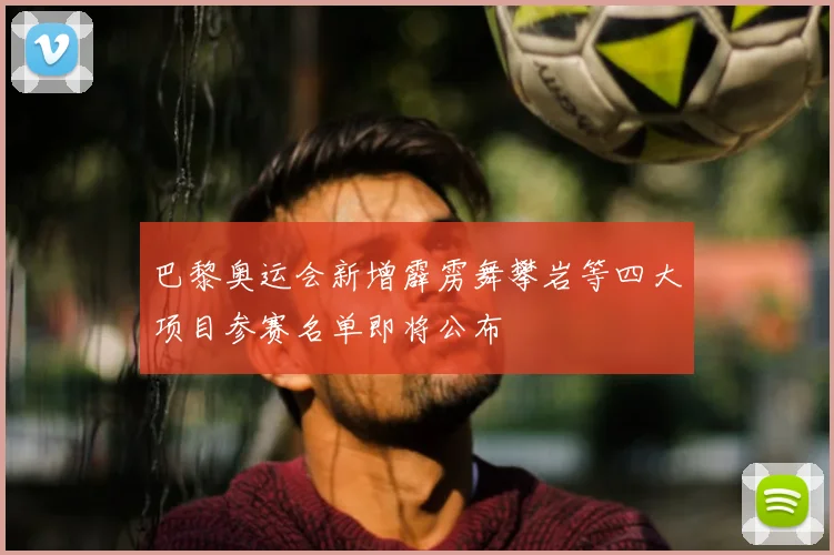 巴黎奥运会新增霹雳舞攀岩等四大项目参赛名单即将公布