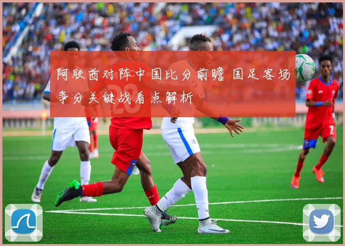 阿联酋对阵中国比分前瞻 国足客场争分关键战看点解析