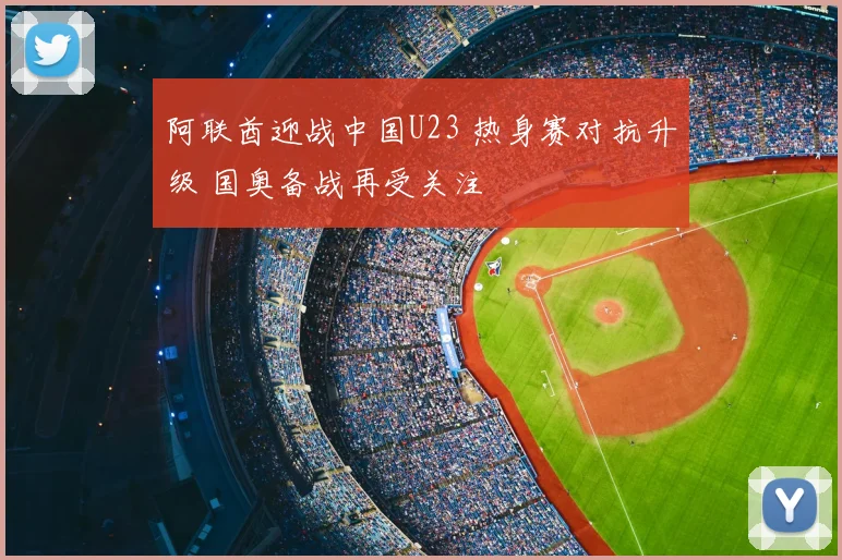阿联酋迎战中国U23 热身赛对抗升级 国奥备战再受关注