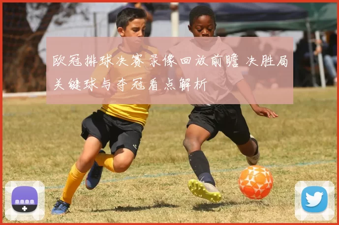 欧冠排球决赛录像回放前瞻 决胜局关键球与夺冠看点解析
