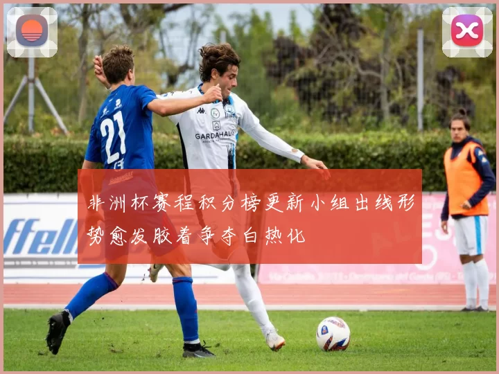 非洲杯赛程积分榜更新小组出线形势愈发胶着争夺白热化