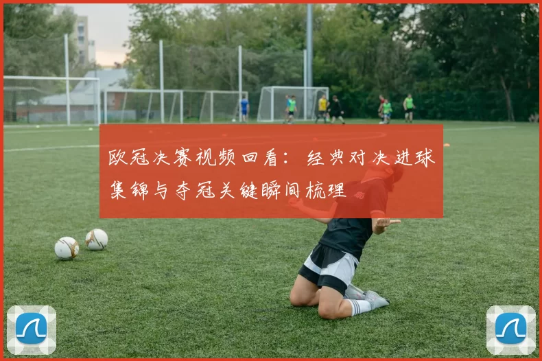欧冠决赛视频回看：经典对决进球集锦与夺冠关键瞬间梳理