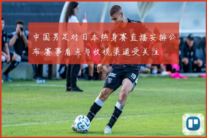 中国男足对日本热身赛直播安排公布 赛事看点与收视渠道受关注