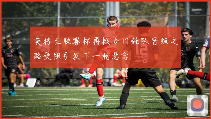 英格兰联赛杯再掀冷门强队晋级之路受阻引发下一轮悬念
