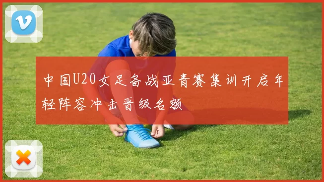 中国U20女足备战亚青赛集训开启年轻阵容冲击晋级名额