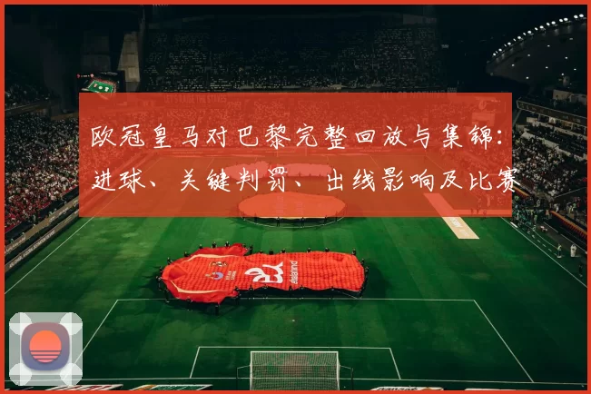 欧冠皇马对巴黎完整回放与集锦：进球、关键判罚、出线影响及比赛节奏换人点评