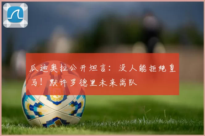 瓜迪奥拉公开坦言：没人能拒绝皇马！默许罗德里未来离队