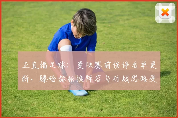 正直播足球：曼联赛前伤停名单更新，滕哈赫轮换阵容与对战思路受影响