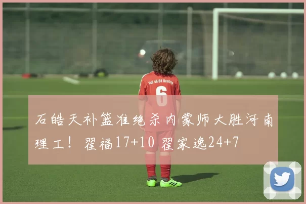 石皓天补篮准绝杀内蒙师大胜河南理工！翟福17+10 翟家逸24+7