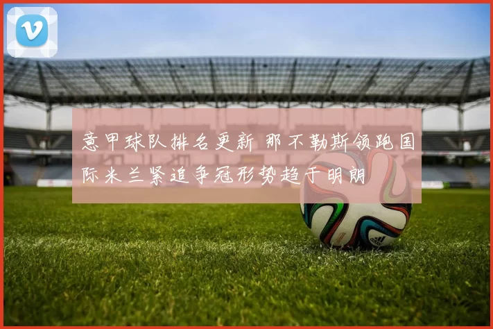 意甲球队排名更新 那不勒斯领跑国际米兰紧追争冠形势趋于明朗