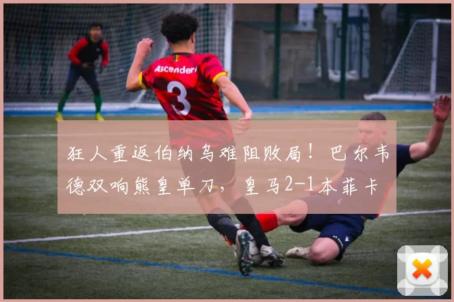 狂人重返伯纳乌难阻败局！巴尔韦德双响熊皇单刀，皇马2-1本菲卡