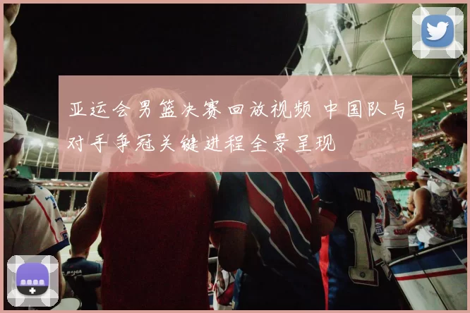 亚运会男篮决赛回放视频 中国队与对手争冠关键进程全景呈现