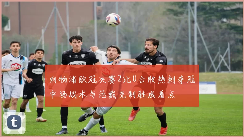 利物浦欧冠决赛2比0击败热刺夺冠中场战术与范戴克制胜成看点
